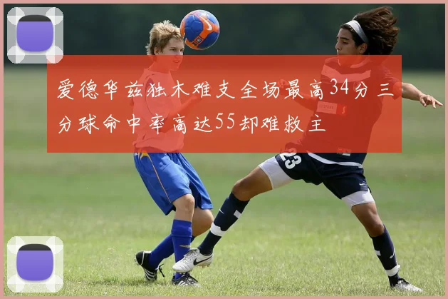 爱德华兹独木难支全场最高34分三分球命中率高达55却难救主