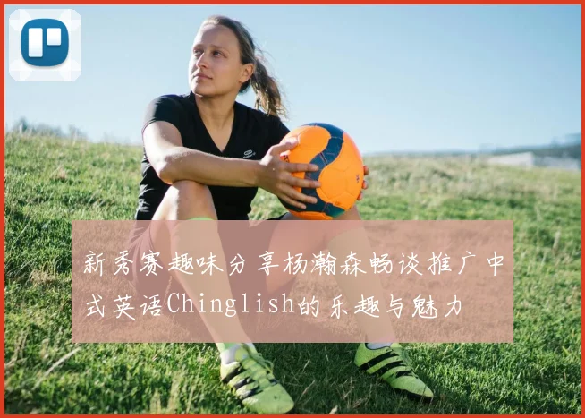新秀赛趣味分享杨瀚森畅谈推广中式英语Chinglish的乐趣与魅力