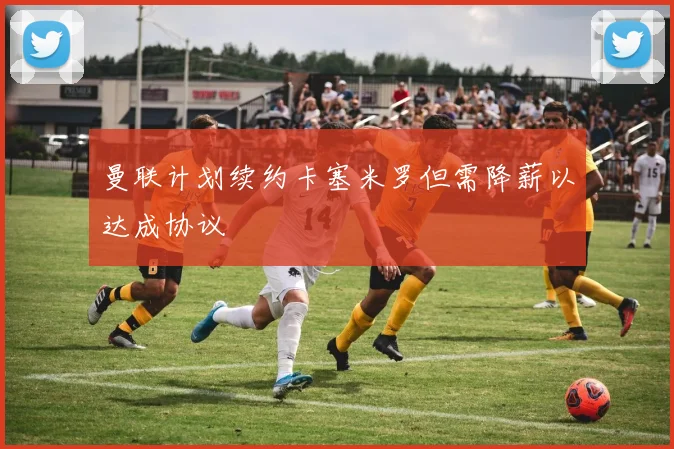 曼联计划续约卡塞米罗但需降薪以达成协议