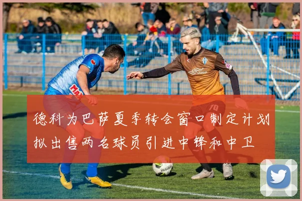 德科为巴萨夏季转会窗口制定计划拟出售两名球员引进中锋和中卫