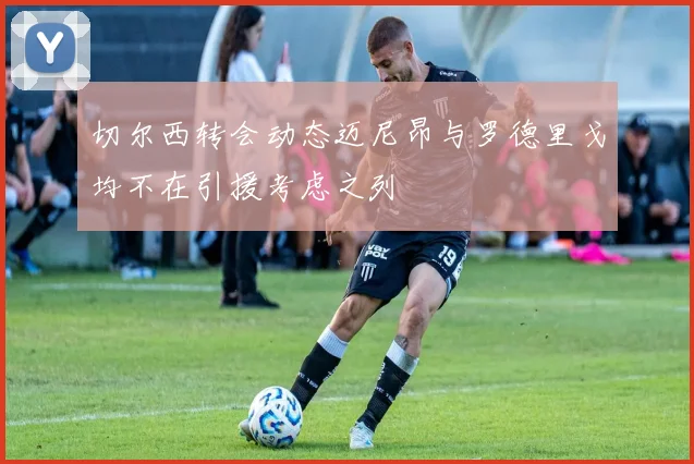 切尔西转会动态迈尼昂与罗德里戈均不在引援考虑之列