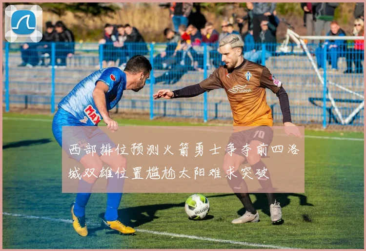 西部排位预测火箭勇士争夺前四洛城双雄位置尴尬太阳难求突破