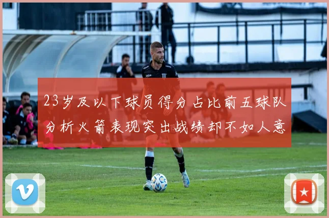 23岁及以下球员得分占比前五球队分析火箭表现突出战绩却不如人意