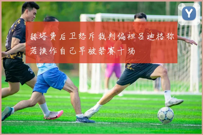 赫塔费后卫怒斥裁判偏袒吕迪格称若换作自己早被禁赛十场