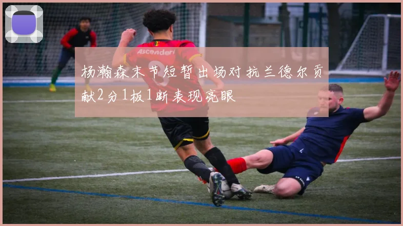 杨瀚森末节短暂出场对抗兰德尔贡献2分1板1断表现亮眼