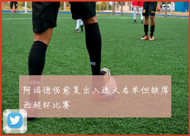 阿诺德伤愈复出入选大名单但缺席西超杯比赛