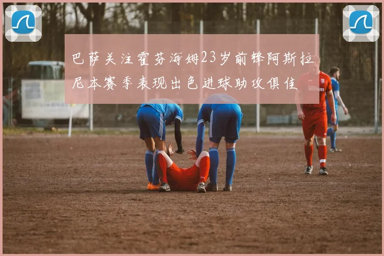 巴萨关注霍芬海姆23岁前锋阿斯拉尼本赛季表现出色进球助攻俱佳