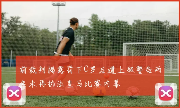 前裁判揭露罚下C罗后遭上级警告两年未再执法皇马比赛内幕
