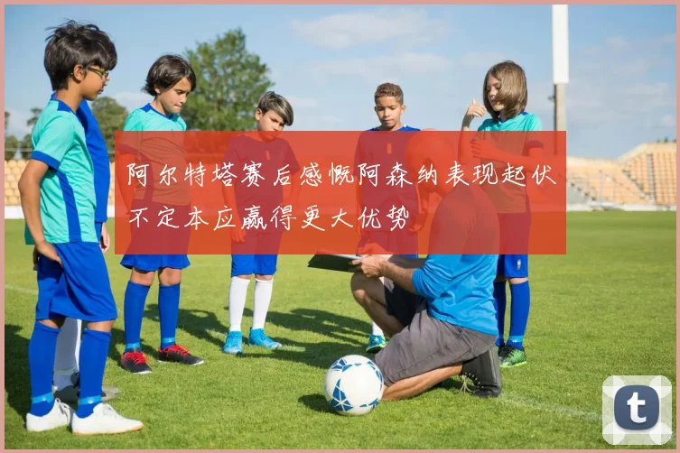 阿尔特塔赛后感慨阿森纳表现起伏不定本应赢得更大优势